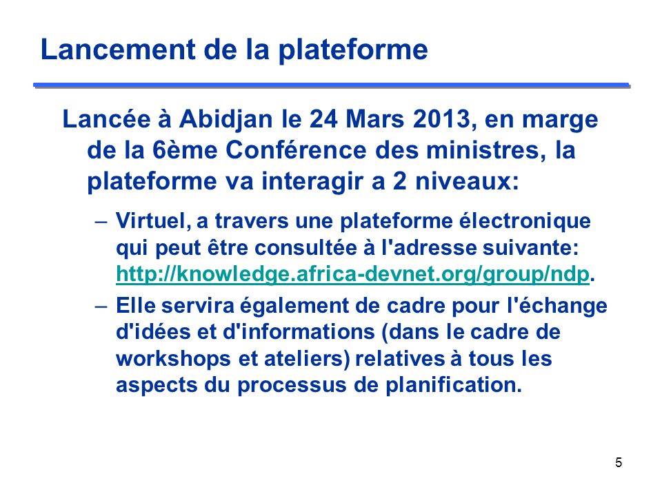 Lancement de la plateforme Lancée à Abidjan le 24 Mars 2013, en marge de la 6ème Conférence des ministres, la plateforme va interagir a 2 niveaux: –Virtuel, a travers une plateforme électronique qui peut être consultée à l adresse suivante: