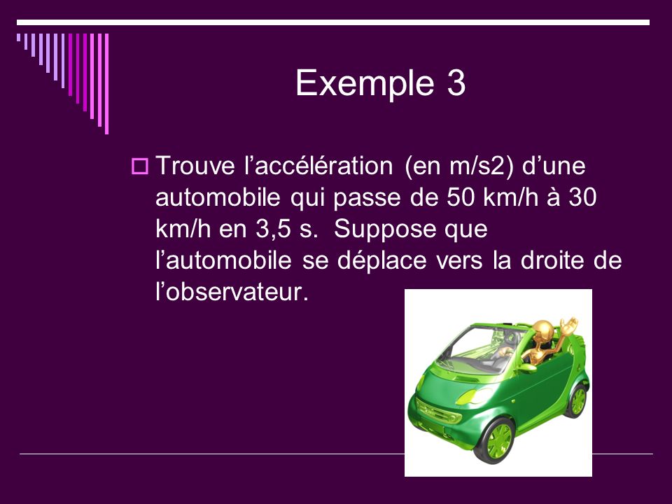 Exemple 3 Trouve laccélération (en m/s2) dune automobile qui passe de 50 km/h à 30 km/h en 3,5 s.