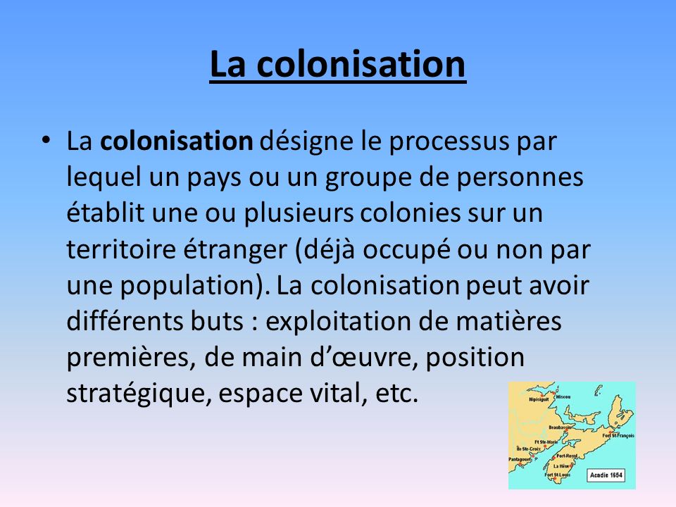 La colonisation La colonisation désigne le processus par lequel un pays ou un groupe de personnes établit une ou plusieurs colonies sur un territoire étranger (déjà occupé ou non par une population).