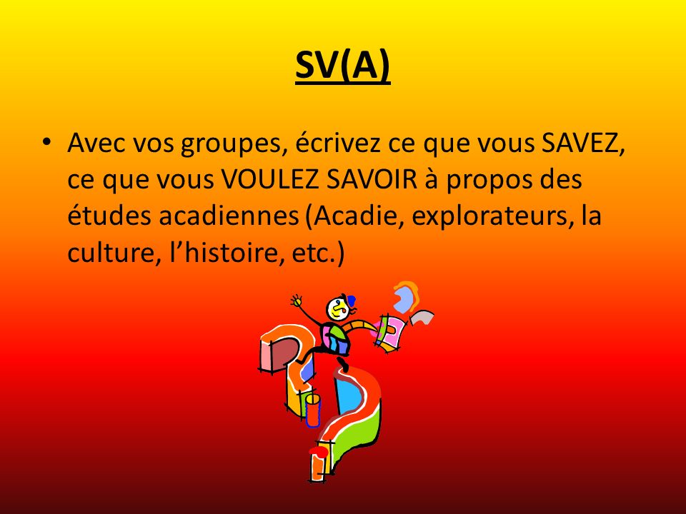 SV(A) Avec vos groupes, écrivez ce que vous SAVEZ, ce que vous VOULEZ SAVOIR à propos des études acadiennes (Acadie, explorateurs, la culture, lhistoire, etc.)
