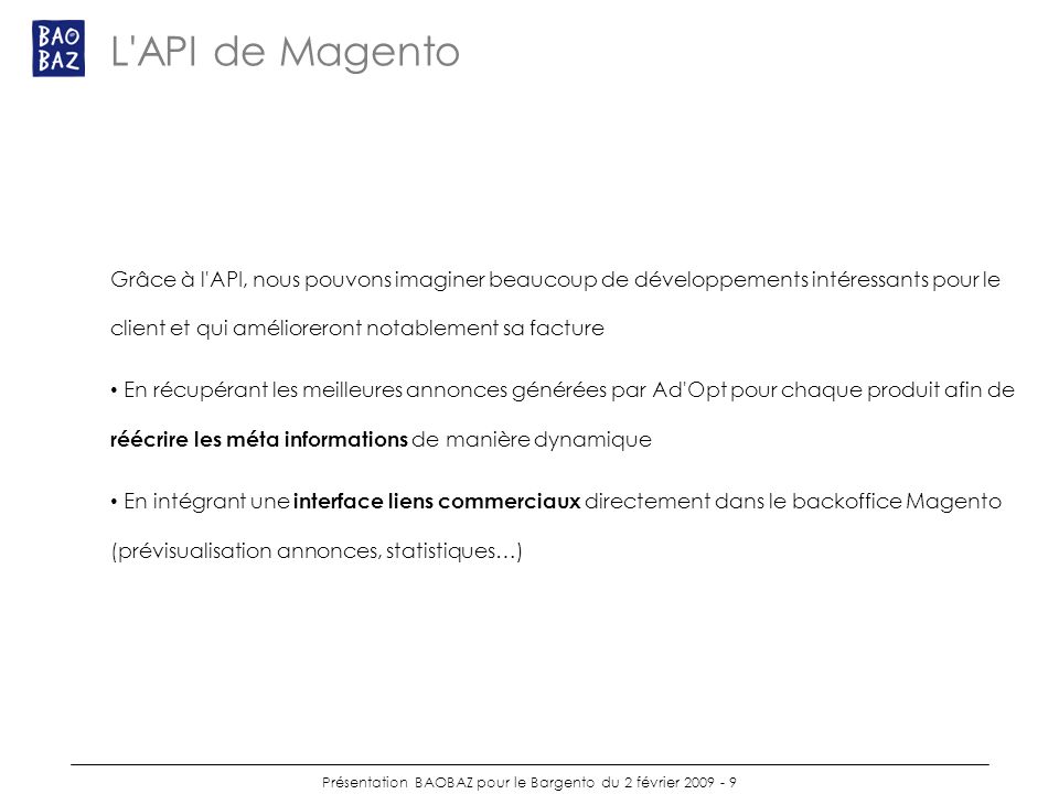 Présentation BAOBAZ pour le Bargento du 2 février L API de Magento Grâce à l API, nous pouvons imaginer beaucoup de développements intéressants pour le client et qui amélioreront notablement sa facture En récupérant les meilleures annonces générées par Ad Opt pour chaque produit afin de réécrire les méta informations de manière dynamique En intégrant une interface liens commerciaux directement dans le backoffice Magento (prévisualisation annonces, statistiques…)