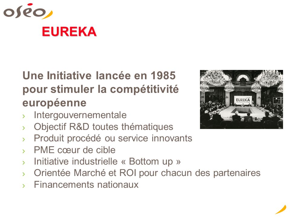 EUREKA Une Initiative lancée en 1985 pour stimuler la compétitivité européenne Intergouvernementale Objectif R&D toutes thématiques Produit procédé ou service innovants PME cœur de cible Initiative industrielle « Bottom up » Orientée Marché et ROI pour chacun des partenaires Financements nationaux Concevoir aujourd hui les innovations de demain