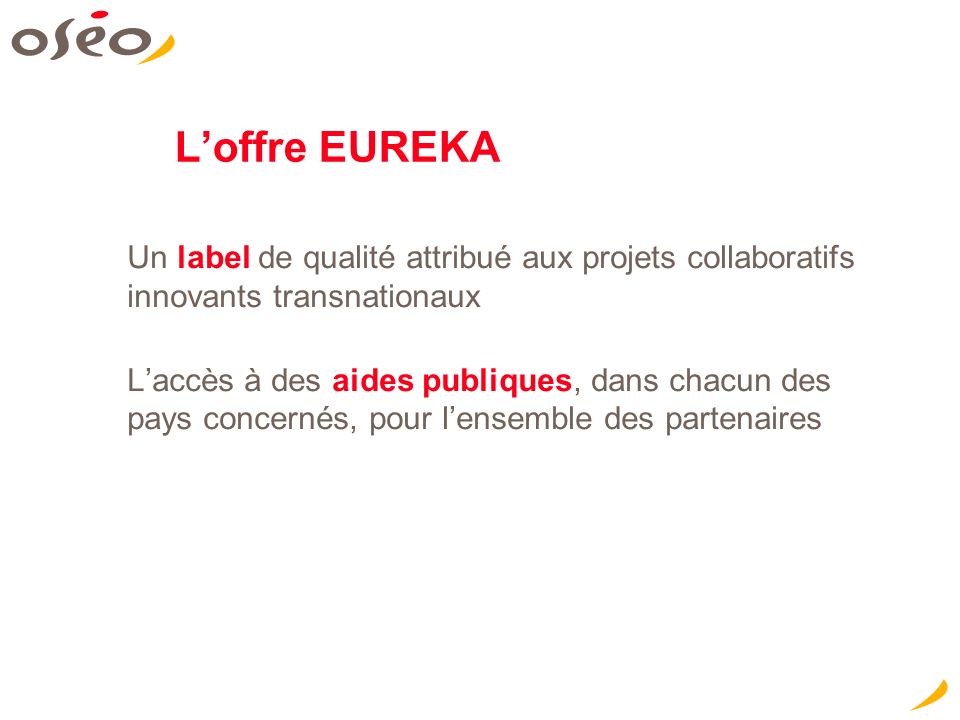 Loffre EUREKA Un label de qualité attribué aux projets collaboratifs innovants transnationaux Laccès à des aides publiques, dans chacun des pays concernés, pour lensemble des partenaires