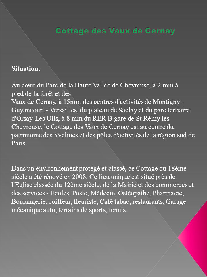 Situation: Au cœur du Parc de la Haute Vallée de Chevreuse, à 2 mm à pied de la forêt et des Vaux de Cernay, à 15mm des centres d activités de Montigny - Guyancourt - Versailles, du plateau de Saclay et du parc tertiaire d Orsay-Les Ulis, à 8 mm du RER B gare de St Rémy les Chevreuse, le Cottage des Vaux de Cernay est au centre du patrimoine des Yvelines et des pôles d activités de la région sud de Paris.