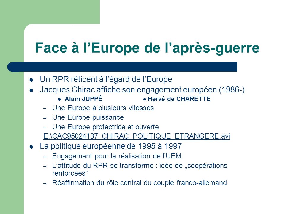 Face à lEurope de laprès-guerre Un RPR réticent à légard de lEurope Jacques Chirac affiche son engagement européen (1986-) Alain JUPPÉ Hervé de CHARETTE – Une Europe à plusieurs vitesses – Une Europe-puissance – Une Europe protectrice et ouverte E:\CAC _CHIRAC_POLITIQUE_ETRANGERE.avi La politique européenne de 1995 à 1997 – Engagement pour la réalisation de lUEM – Lattitude du RPR se transforme : idée de coopérations renforcées – Réaffirmation du rôle central du couple franco-allemand