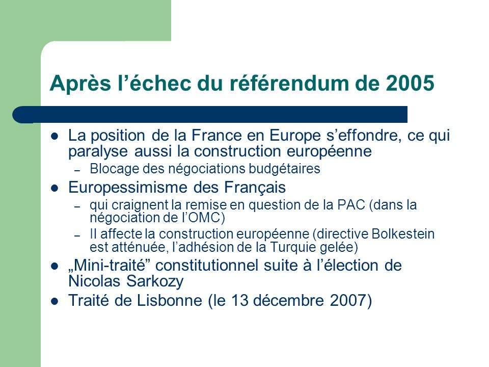 Après léchec du référendum de 2005 La position de la France en Europe seffondre, ce qui paralyse aussi la construction européenne – Blocage des négociations budgétaires Europessimisme des Français – qui craignent la remise en question de la PAC (dans la négociation de lOMC) – Il affecte la construction européenne (directive Bolkestein est atténuée, ladhésion de la Turquie gelée) Mini-traité constitutionnel suite à lélection de Nicolas Sarkozy Traité de Lisbonne (le 13 décembre 2007)