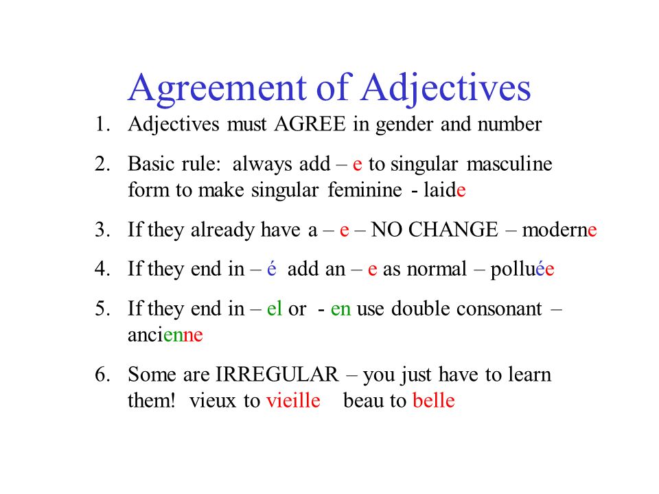 Agreement of Adjectives 1.Adjectives must AGREE in gender and number 2.Basic rule: always add – e to singular masculine form to make singular feminine - laide 3.If they already have a – e – NO CHANGE – moderne 4.If they end in – é add an – e as normal – polluée 5.If they end in – el or - en use double consonant – ancienne 6.Some are IRREGULAR – you just have to learn them.
