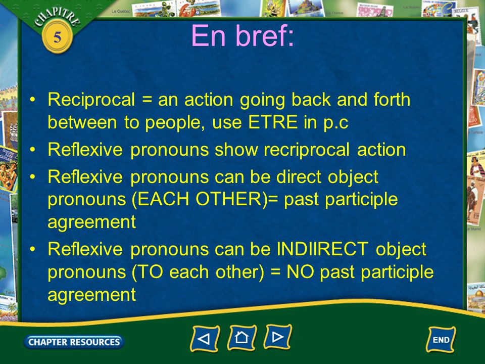 5 En bref: Reciprocal = an action going back and forth between to people, use ETRE in p.c Reflexive pronouns show recriprocal action Reflexive pronouns can be direct object pronouns (EACH OTHER)= past participle agreement Reflexive pronouns can be INDIIRECT object pronouns (TO each other) = NO past participle agreement