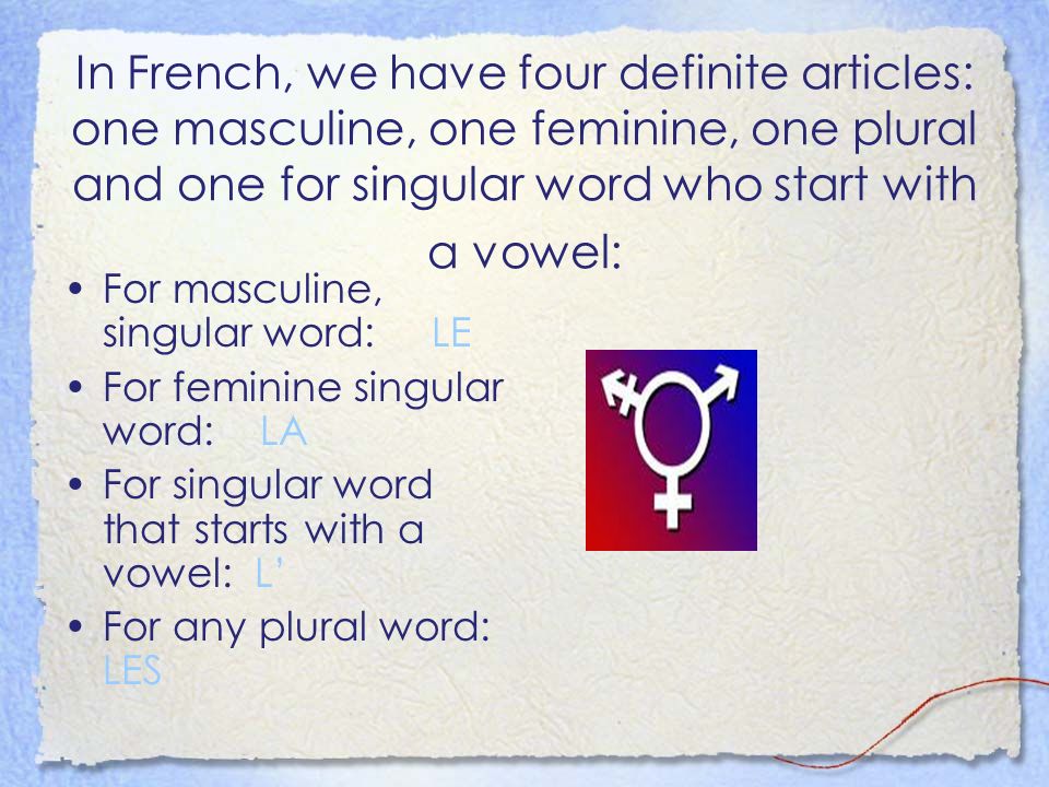In French, we have four definite articles: one masculine, one feminine, one plural and one for singular word who start with a vowel: For masculine, singular word: LE For feminine singular word: LA For singular word that starts with a vowel: L For any plural word: LES