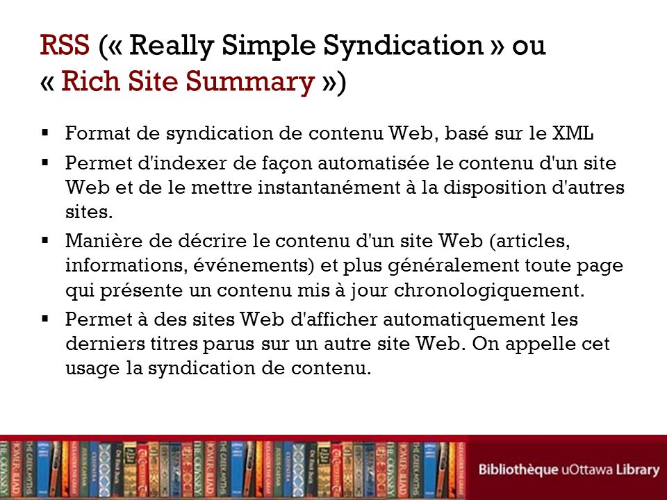 RSS (« Really Simple Syndication » ou « Rich Site Summary ») Format de syndication de contenu Web, basé sur le XML Permet d indexer de façon automatisée le contenu d un site Web et de le mettre instantanément à la disposition d autres sites.