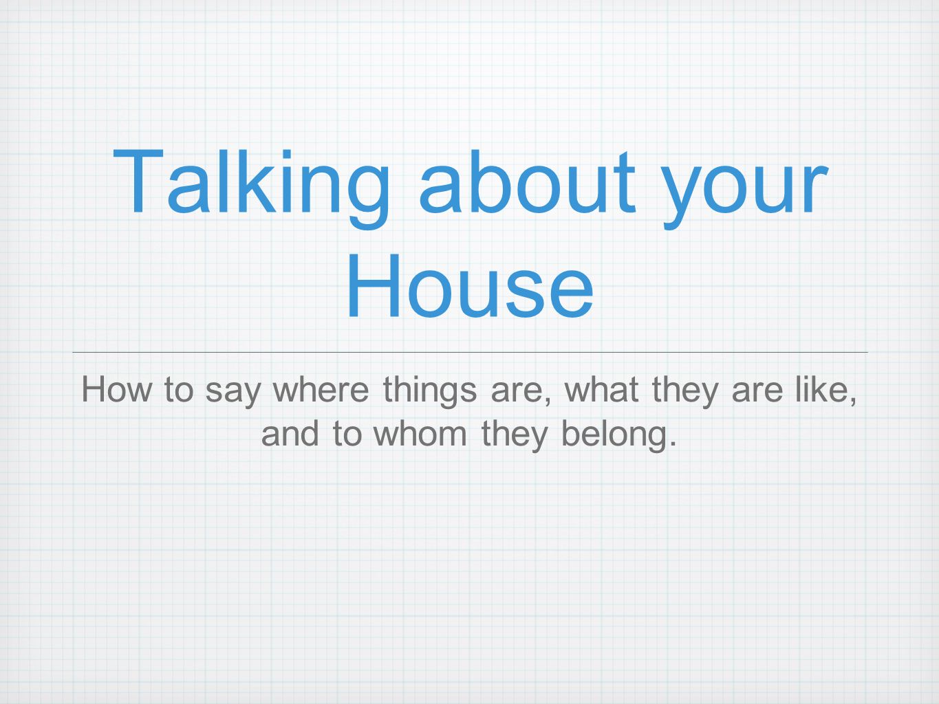 Talking about your House How to say where things are, what they are like, and to whom they belong.