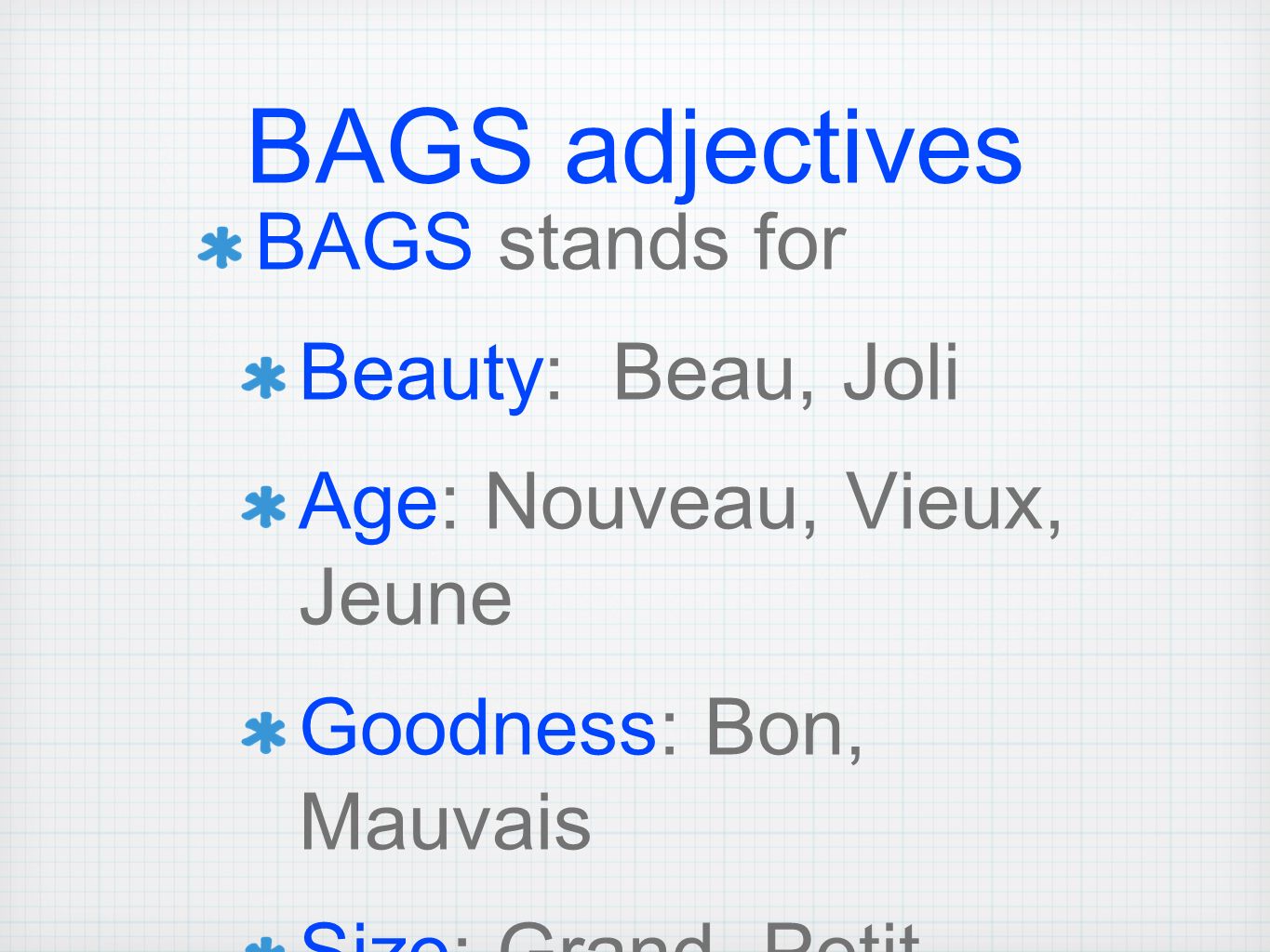 BAGS adjectives BAGS stands for Beauty: Beau, Joli Age: Nouveau, Vieux, Jeune Goodness: Bon, Mauvais Size: Grand, Petit