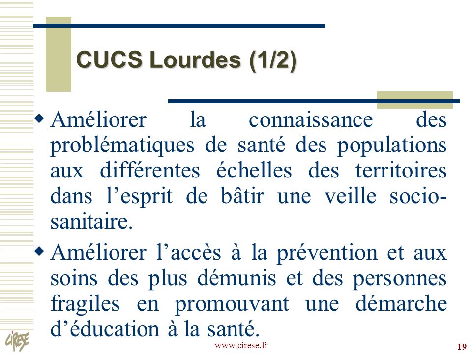 19 CUCS Lourdes (1/2) Améliorer la connaissance des problématiques de santé des populations aux différentes échelles des territoires dans lesprit de bâtir une veille socio- sanitaire.
