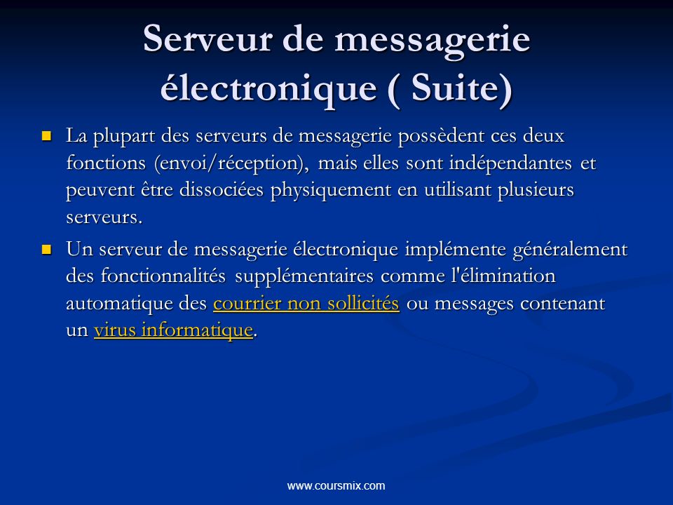 Serveur de messagerie électronique ( Suite) La plupart des serveurs de messagerie possèdent ces deux fonctions (envoi/réception), mais elles sont indépendantes et peuvent être dissociées physiquement en utilisant plusieurs serveurs.