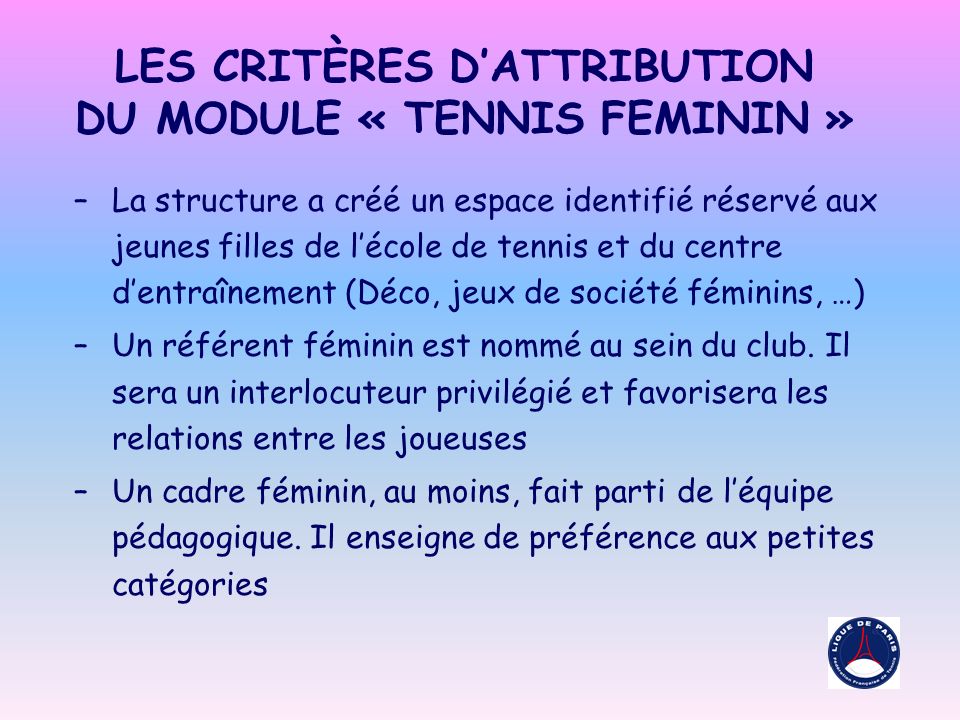 LES CRITÈRES DATTRIBUTION DU MODULE « TENNIS FEMININ » –La structure a créé un espace identifié réservé aux jeunes filles de lécole de tennis et du centre dentraînement (Déco, jeux de société féminins, …) –Un référent féminin est nommé au sein du club.