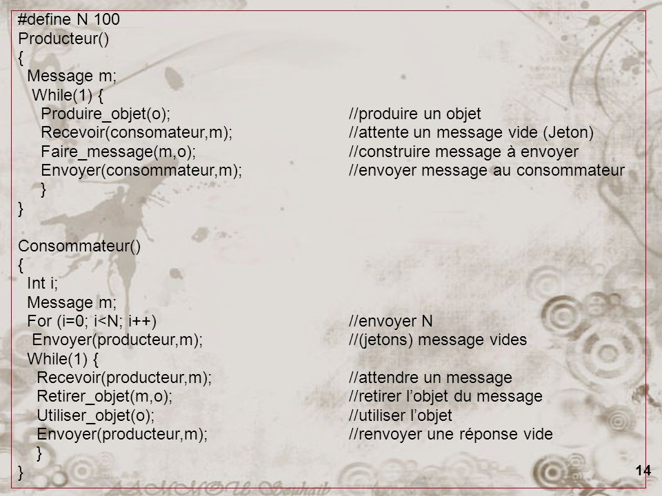 14 #define N 100 Producteur() { Message m; While(1) { Produire_objet(o);//produire un objet Recevoir(consomateur,m);//attente un message vide (Jeton) Faire_message(m,o);//construire message à envoyer Envoyer(consommateur,m);//envoyer message au consommateur } Consommateur() { Int i; Message m; For (i=0; i<N; i++)//envoyer N Envoyer(producteur,m);//(jetons) message vides While(1) { Recevoir(producteur,m);//attendre un message Retirer_objet(m,o);//retirer lobjet du message Utiliser_objet(o);//utiliser lobjet Envoyer(producteur,m);//renvoyer une réponse vide }