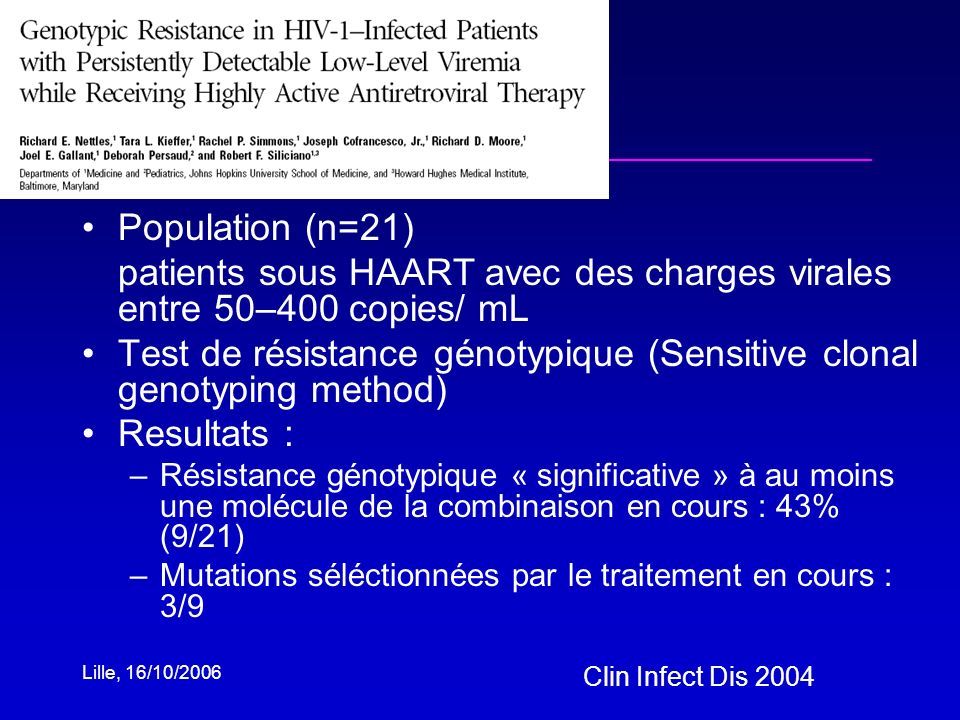 Lille, 16/10/2006 Population (n=21) patients sous HAART avec des charges virales entre 50–400 copies/ mL Test de résistance génotypique (Sensitive clonal genotyping method) Resultats : –Résistance génotypique « significative » à au moins une molécule de la combinaison en cours : 43% (9/21) –Mutations séléctionnées par le traitement en cours : 3/9 Clin Infect Dis 2004