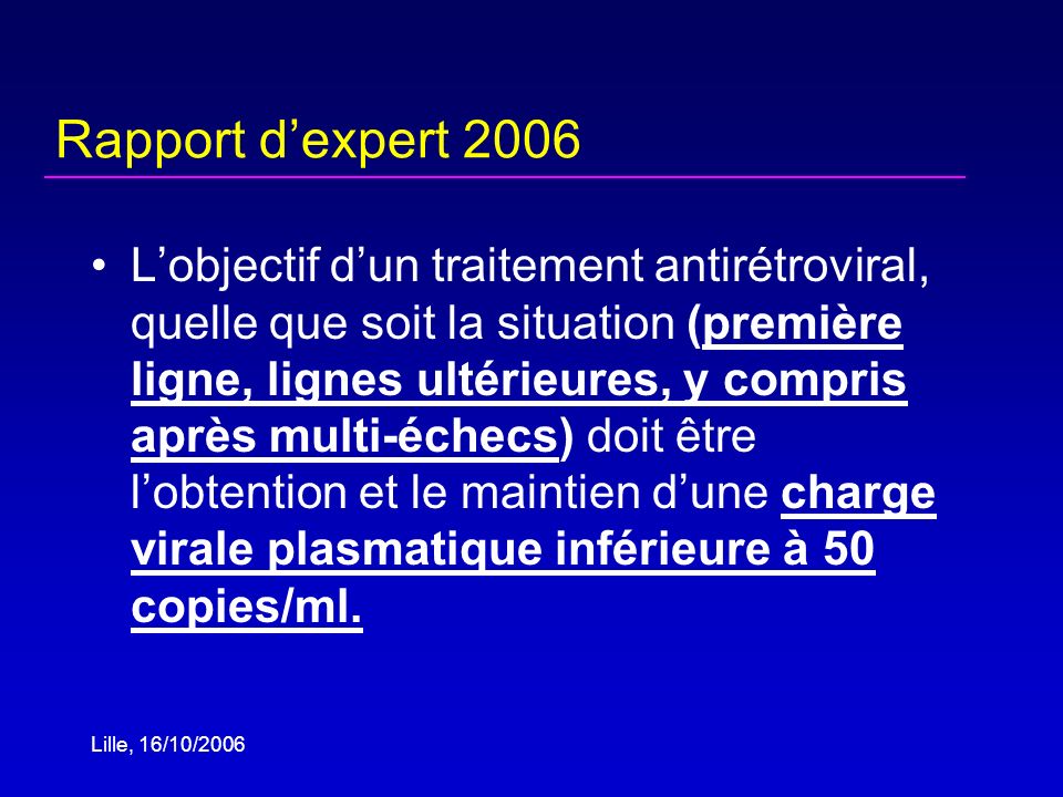 Lille, 16/10/2006 Rapport dexpert 2006 Lobjectif dun traitement antirétroviral, quelle que soit la situation (première ligne, lignes ultérieures, y compris après multi-échecs) doit être lobtention et le maintien dune charge virale plasmatique inférieure à 50 copies/ml.