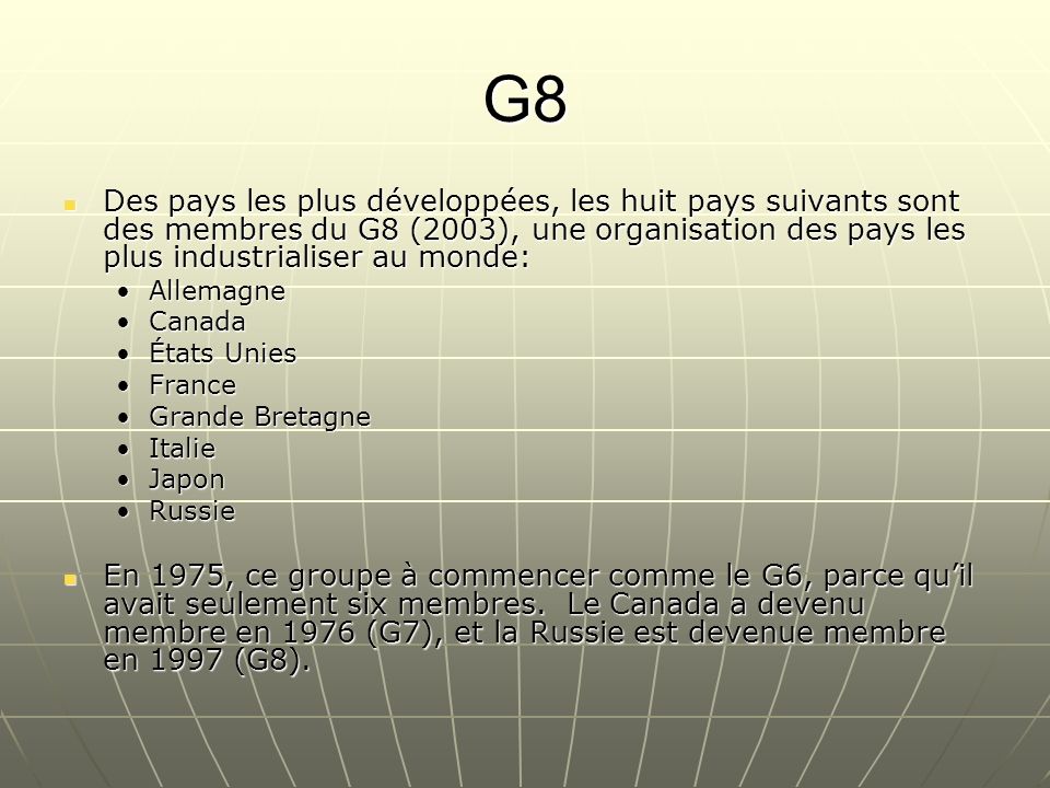 G8 Des pays les plus développées, les huit pays suivants sont des membres du G8 (2003), une organisation des pays les plus industrialiser au monde: Des pays les plus développées, les huit pays suivants sont des membres du G8 (2003), une organisation des pays les plus industrialiser au monde: AllemagneAllemagne CanadaCanada États UniesÉtats Unies FranceFrance Grande BretagneGrande Bretagne ItalieItalie JaponJapon RussieRussie En 1975, ce groupe à commencer comme le G6, parce quil avait seulement six membres.