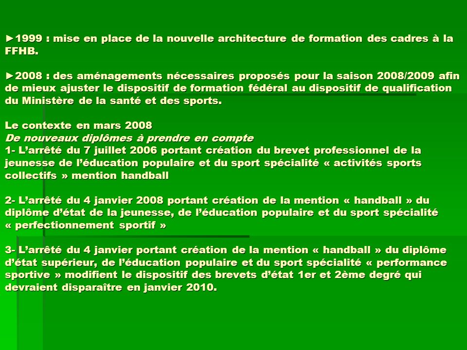 1999 : mise en place de la nouvelle architecture de formation des cadres à la FFHB.2008 : des aménagements nécessaires proposés pour la saison 2008/2009 afin de mieux ajuster le dispositif de formation fédéral au dispositif de qualification du Ministère de la santé et des sports.