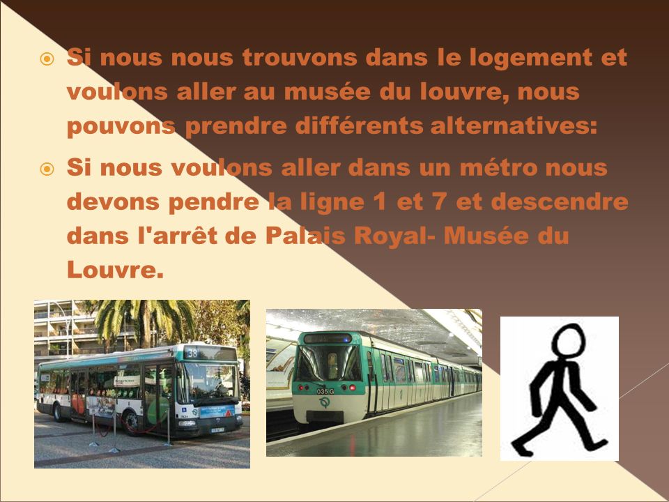 Si nous nous trouvons dans le logement et voulons aller au musée du louvre, nous pouvons prendre différents alternatives: Si nous voulons aller dans un métro nous devons pendre la ligne 1 et 7 et descendre dans l arrêt de Palais Royal- Musée du Louvre.