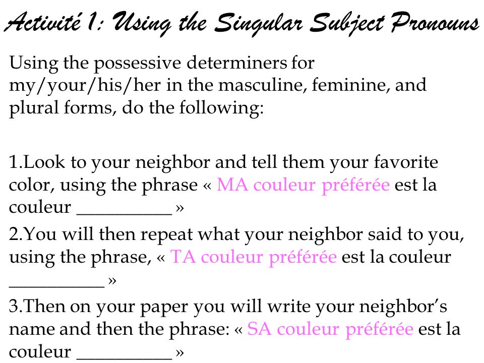 Activité 1: Using the Singular Subject Pronouns Using the possessive determiners for my/your/his/her in the masculine, feminine, and plural forms, do the following: 1.Look to your neighbor and tell them your favorite color, using the phrase « MA couleur préférée est la couleur __________ » 2.You will then repeat what your neighbor said to you, using the phrase, « TA couleur préférée est la couleur __________ » 3.Then on your paper you will write your neighbors name and then the phrase: « SA couleur préférée est la couleur __________ »