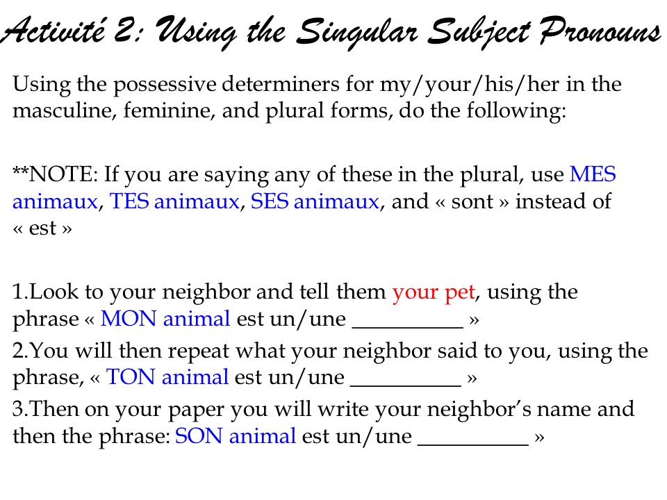 Activité 2: Using the Singular Subject Pronouns Using the possessive determiners for my/your/his/her in the masculine, feminine, and plural forms, do the following: **NOTE: If you are saying any of these in the plural, use MES animaux, TES animaux, SES animaux, and « sont » instead of « est » 1.Look to your neighbor and tell them your pet, using the phrase « MON animal est un/une __________ » 2.You will then repeat what your neighbor said to you, using the phrase, « TON animal est un/une __________ » 3.Then on your paper you will write your neighbors name and then the phrase: SON animal est un/une __________ »