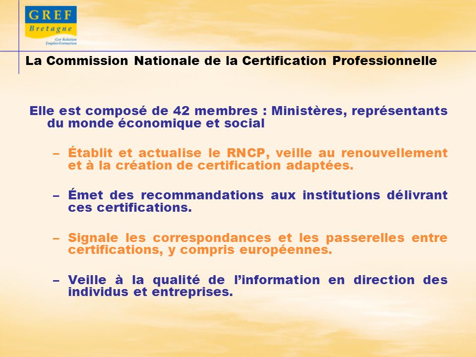 La Commission Nationale de la Certification Professionnelle Elle est composé de 42 membres : Ministères, représentants du monde économique et social –Établit et actualise le RNCP, veille au renouvellement et à la création de certification adaptées.