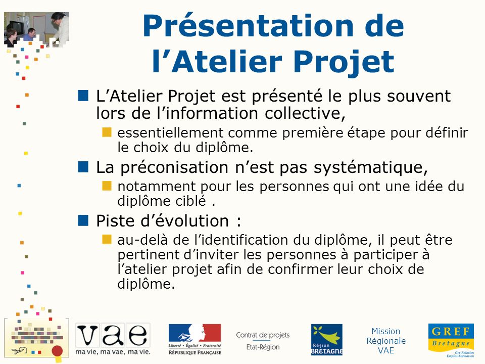 Mission Régionale VAE Présentation de lAtelier Projet LAtelier Projet est présenté le plus souvent lors de linformation collective, essentiellement comme première étape pour définir le choix du diplôme.