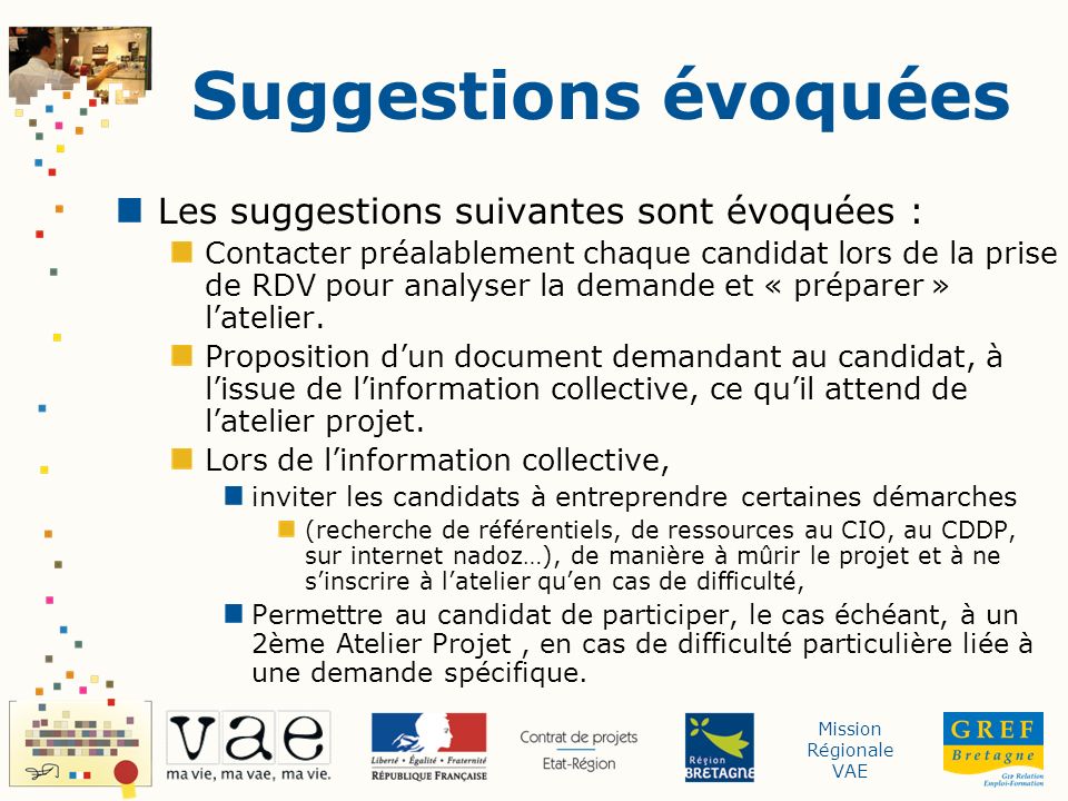 Mission Régionale VAE Suggestions évoquées Les suggestions suivantes sont évoquées : Contacter préalablement chaque candidat lors de la prise de RDV pour analyser la demande et « préparer » latelier.