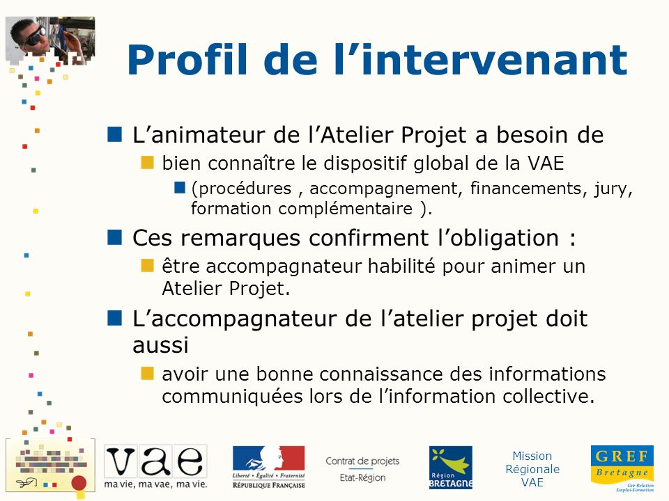 Mission Régionale VAE Profil de lintervenant Lanimateur de lAtelier Projet a besoin de bien connaître le dispositif global de la VAE (procédures, accompagnement, financements, jury, formation complémentaire ).