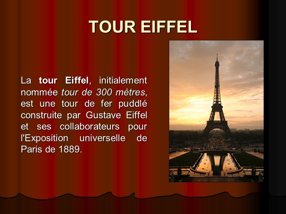 TOUR EIFFEL La tour Eiffel, initialement nommée tour de 300 mètres, est une tour de fer puddlé construite par Gustave Eiffel et ses collaborateurs pour l Exposition universelle de Paris de 1889.