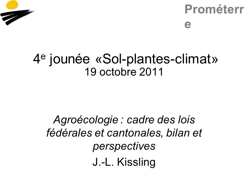 Prométerr e 4 e jounée «Sol-plantes-climat» 19 octobre 2011 Agroécologie : cadre des lois fédérales et cantonales, bilan et perspectives J.-L.