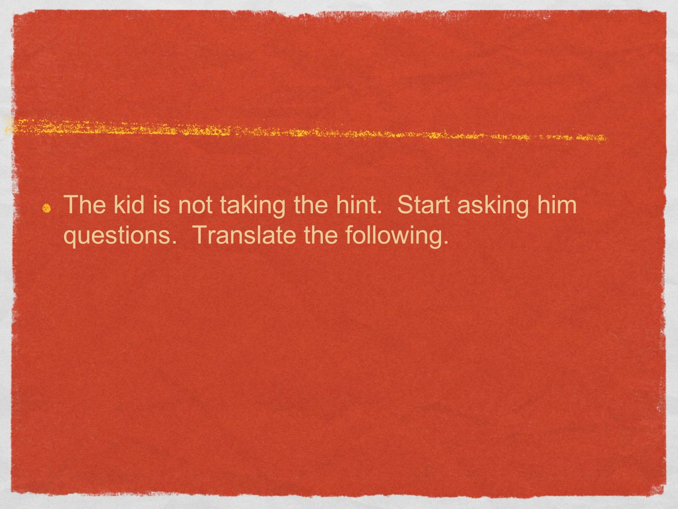 The kid is not taking the hint. Start asking him questions. Translate the following.