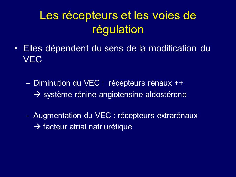 Les récepteurs et les voies de régulation Elles dépendent du sens de la modification du VEC –Diminution du VEC : récepteurs rénaux ++ système rénine-angiotensine-aldostérone -Augmentation du VEC : récepteurs extrarénaux facteur atrial natriurétique