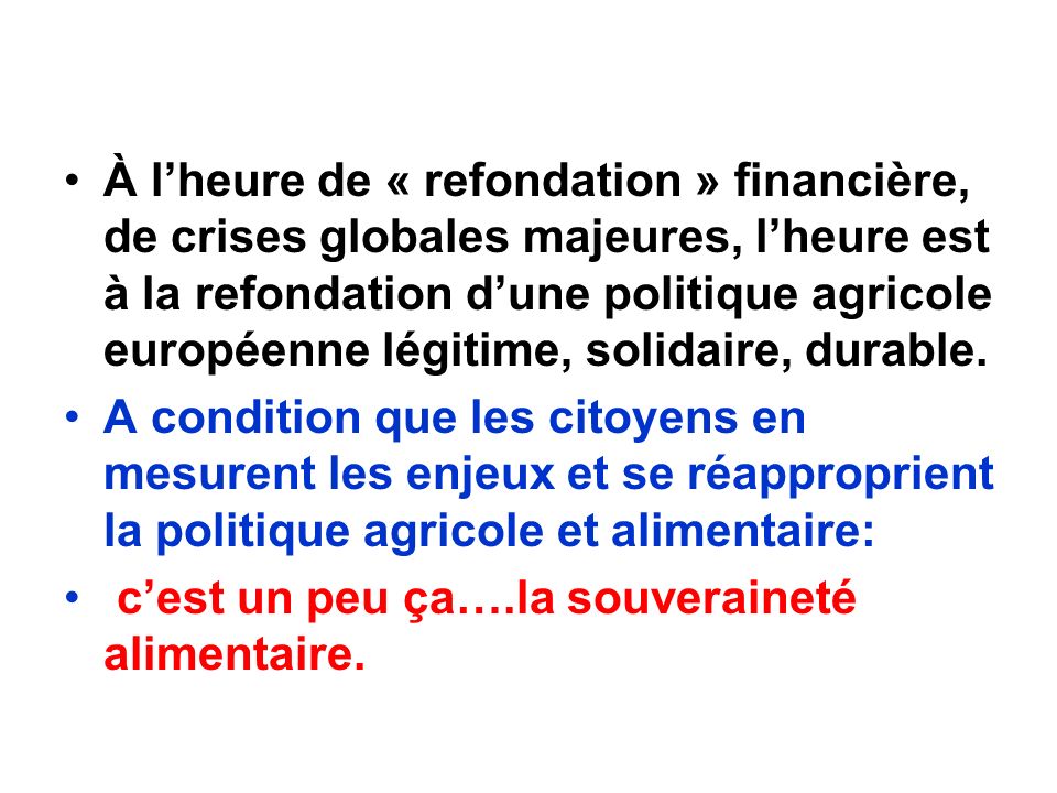 À lheure de « refondation » financière, de crises globales majeures, lheure est à la refondation dune politique agricole européenne légitime, solidaire, durable.