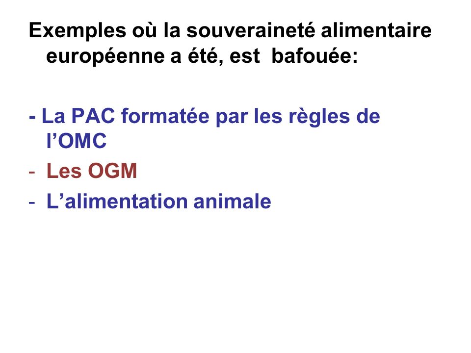 Exemples où la souveraineté alimentaire européenne a été, est bafouée: - La PAC formatée par les règles de lOMC -Les OGM -Lalimentation animale