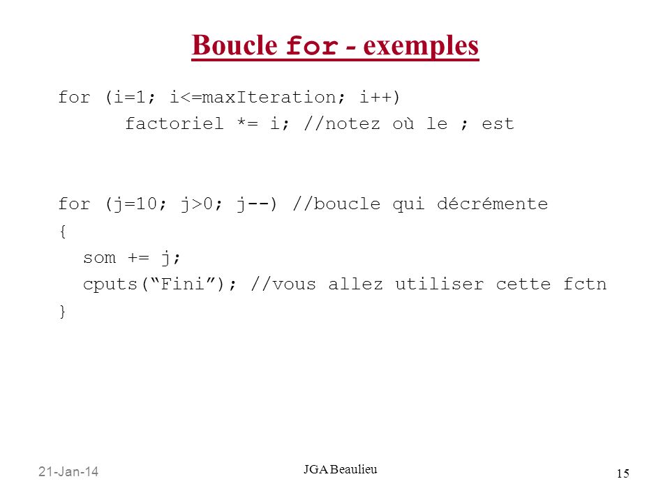 21-Jan JGA Beaulieu Boucle for - exemples for (i=1; i<=maxIteration; i++) factoriel *= i; //notez où le ; est for (j=10; j>0; j--) //boucle qui décrémente { som += j; cputs(Fini); //vous allez utiliser cette fctn }