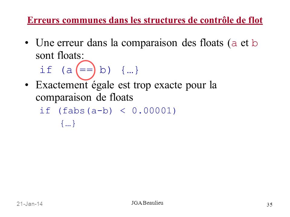 21-Jan JGA Beaulieu Erreurs communes dans les structures de contrôle de flot Une erreur dans la comparaison des floats ( a et b sont floats: if (a == b) {…} Exactement égale est trop exacte pour la comparaison de floats if (fabs(a-b) < ) {…}
