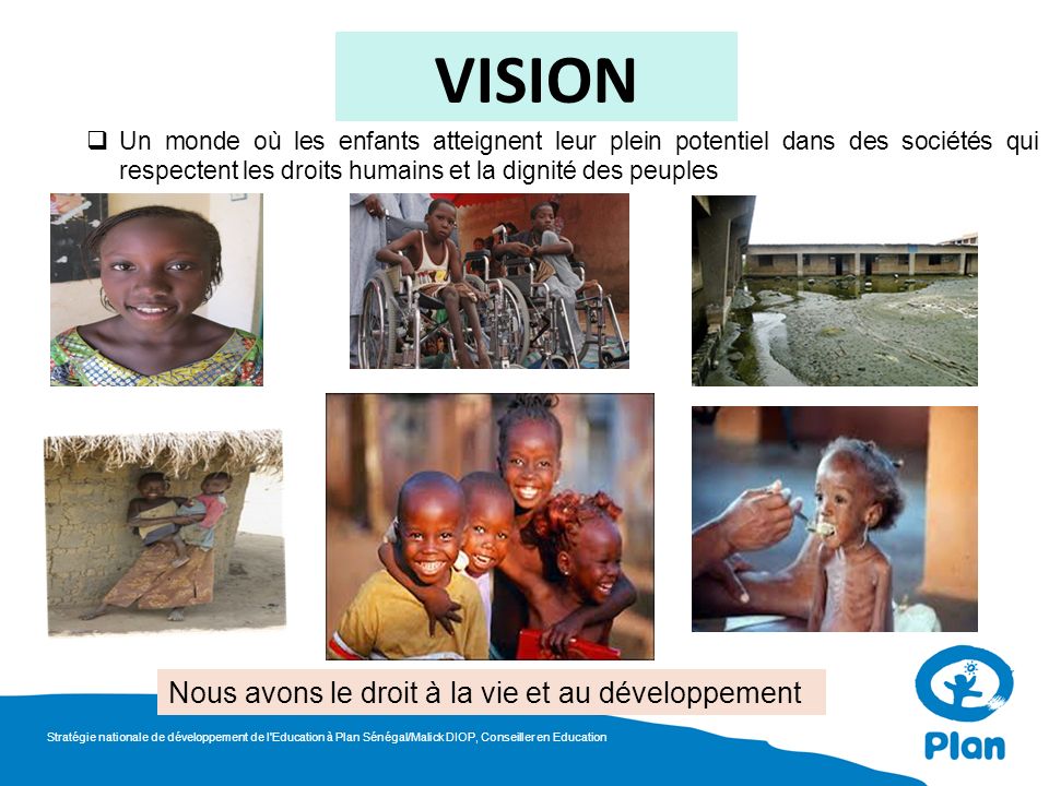 VISION Un monde où les enfants atteignent leur plein potentiel dans des sociétés qui respectent les droits humains et la dignité des peuples Nous avons le droit à la vie et au développement Stratégie nationale de développement de l Education à Plan Sénégal/Malick DIOP, Conseiller en Education