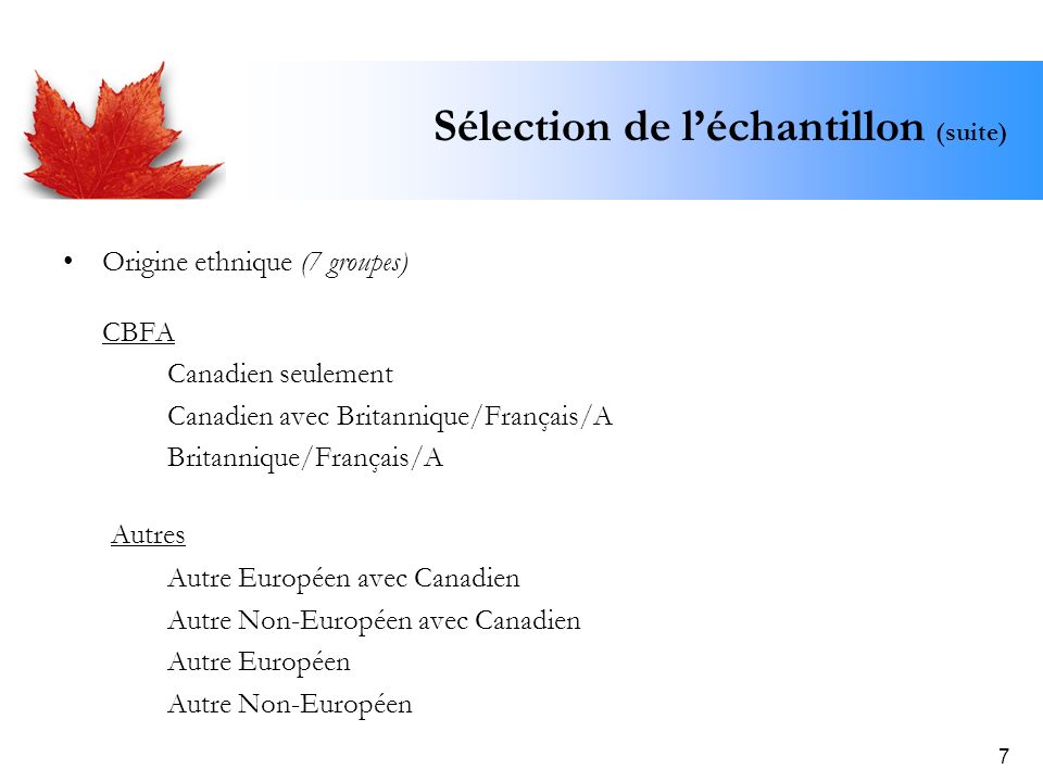 7 Sélection de léchantillon (suite) Origine ethnique (7 groupes) CBFA Canadien seulement Canadien avec Britannique/Français/A Britannique/Français/A Autres Autre Européen avec Canadien Autre Non-Européen avec Canadien Autre Européen Autre Non-Européen