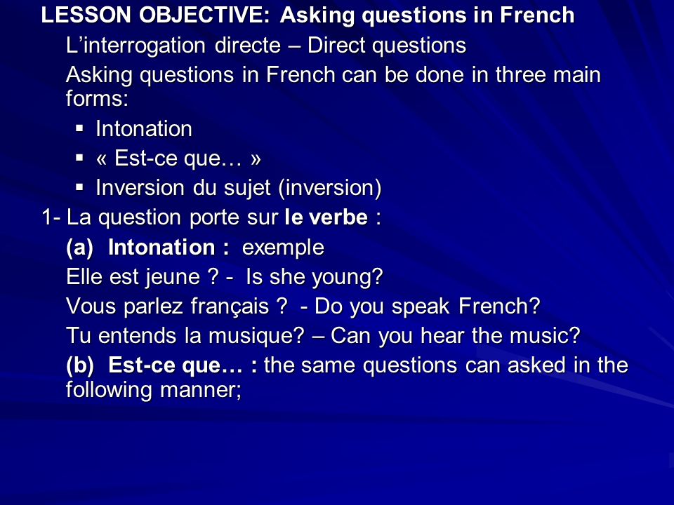 LESSON OBJECTIVE: Asking questions in French Linterrogation directe – Direct questions Asking questions in French can be done in three main forms: Intonation Intonation « Est-ce que… » « Est-ce que… » Inversion du sujet (inversion) Inversion du sujet (inversion) 1- La question porte sur le verbe : (a)Intonation : exemple Elle est jeune .