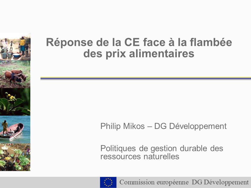 Commission européenne DG Développement Réponse de la CE face à la flambée des prix alimentaires Philip Mikos – DG Développement Politiques de gestion durable des ressources naturelles