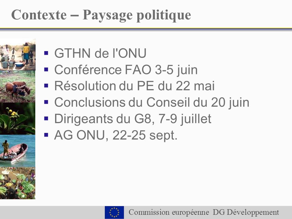 Commission européenne DG Développement Contexte – Paysage politique GTHN de l ONU Conférence FAO 3-5 juin Résolution du PE du 22 mai Conclusions du Conseil du 20 juin Dirigeants du G8, 7-9 juillet AG ONU, sept.