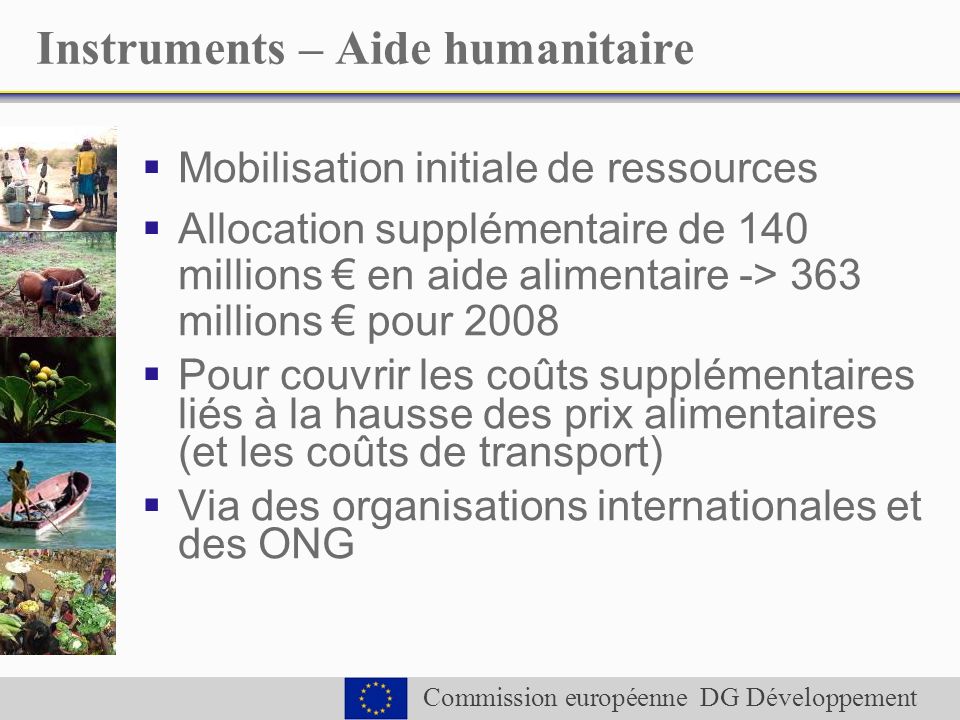 Commission européenne DG Développement Instruments – Aide humanitaire Mobilisation initiale de ressources Allocation supplémentaire de 140 millions en aide alimentaire -> 363 millions pour 2008 Pour couvrir les coûts supplémentaires liés à la hausse des prix alimentaires (et les coûts de transport) Via des organisations internationales et des ONG