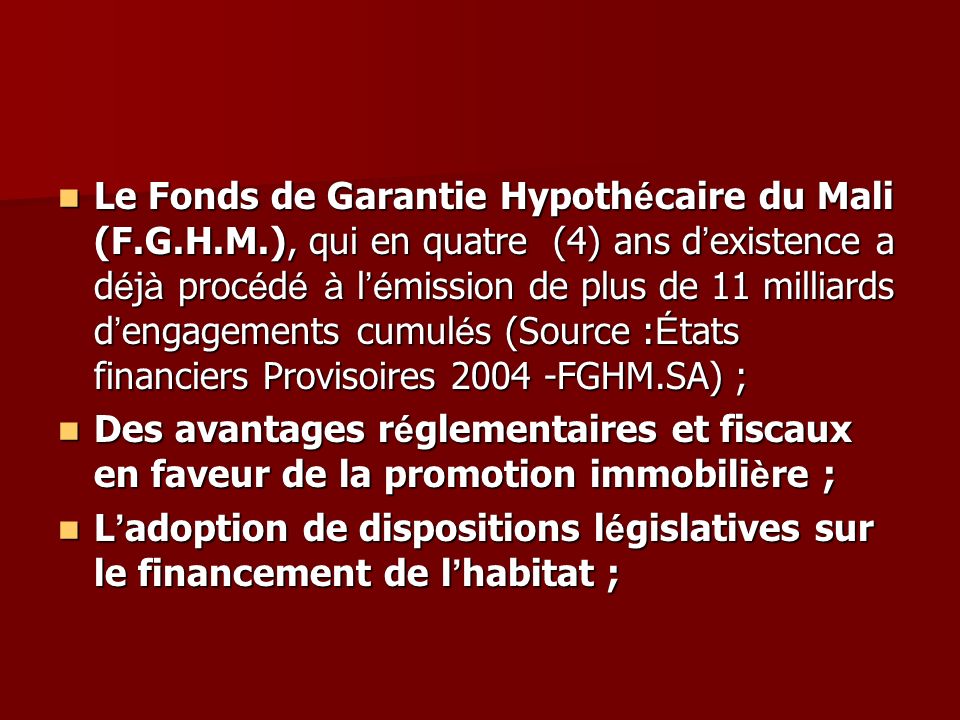 Le Fonds de Garantie Hypoth é caire du Mali (F.G.H.M.), qui en quatre (4) ans d existence a d é j à proc é d é à l é mission de plus de 11 milliards d engagements cumul é s (Source : É tats financiers Provisoires FGHM.SA) ; Le Fonds de Garantie Hypoth é caire du Mali (F.G.H.M.), qui en quatre (4) ans d existence a d é j à proc é d é à l é mission de plus de 11 milliards d engagements cumul é s (Source : É tats financiers Provisoires FGHM.SA) ; Des avantages r é glementaires et fiscaux en faveur de la promotion immobili è re ; Des avantages r é glementaires et fiscaux en faveur de la promotion immobili è re ; L adoption de dispositions l é gislatives sur le financement de l habitat ; L adoption de dispositions l é gislatives sur le financement de l habitat ;