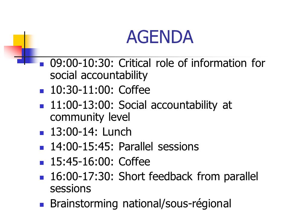 AGENDA 09:00-10:30: Critical role of information for social accountability 10:30-11:00: Coffee 11:00-13:00: Social accountability at community level 13:00-14: Lunch 14:00-15:45: Parallel sessions 15:45-16:00: Coffee 16:00-17:30: Short feedback from parallel sessions Brainstorming national/sous-régional