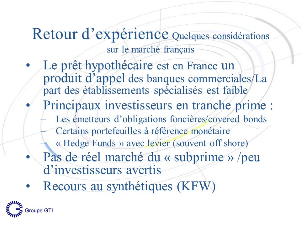 Retour dexpérience Quelques considérations sur le marché français Le prêt hypothécaire est en France un produit dappel des banques commerciales/La part des établissements spécialisés est faible Principaux investisseurs en tranche prime : –Les émetteurs dobligations foncières/covered bonds –Certains portefeuilles à référence monétaire –« Hedge Funds » avec levier (souvent off shore) Pas de réel marché du « subprime » /peu dinvestisseurs avertis Recours au synthétiques (KFW)