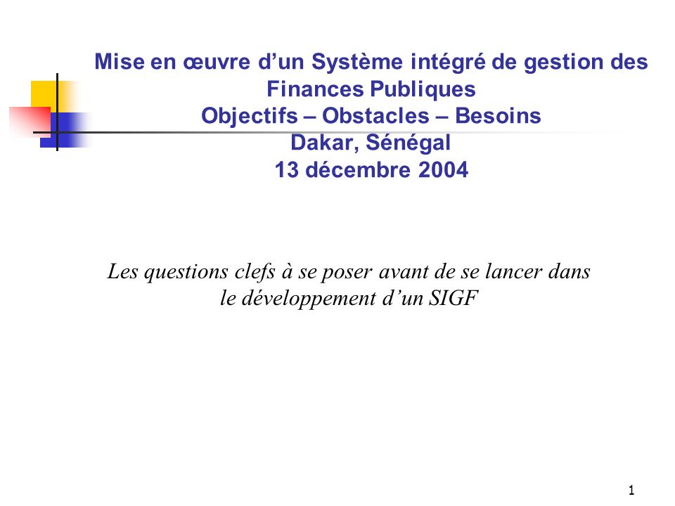 1 Mise en œuvre dun Système intégré de gestion des Finances Publiques Objectifs – Obstacles – Besoins Dakar, Sénégal 13 décembre 2004 Les questions clefs à se poser avant de se lancer dans le développement dun SIGF