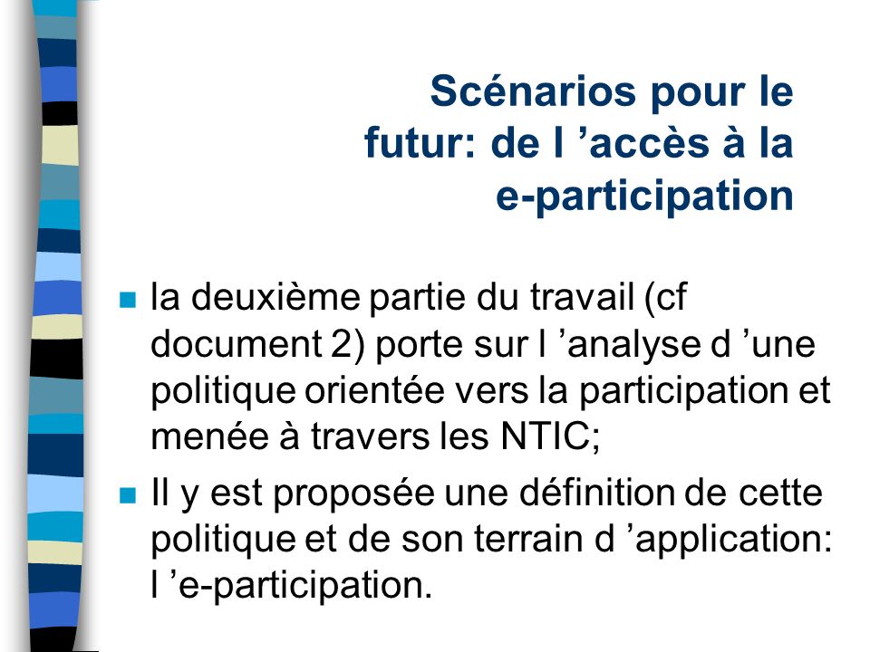 Scénarios pour le futur: de l accès à la e-participation n la deuxième partie du travail (cf document 2) porte sur l analyse d une politique orientée vers la participation et menée à travers les NTIC; n Il y est proposée une définition de cette politique et de son terrain d application: l e-participation.
